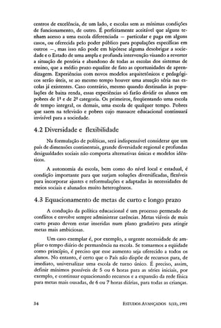 centros de excelência, de um lado, e escolas sem as mínimas condições
de funcionamento, de outro. E perfeitamente aceitável que alguns te-
nham acesso a uma escola diferenciada — particular e paga em alguns
casos, ou oferecida pelo poder público para populações específicas em
outros —, mas isso não pode em hipótese alguma desobrigar a socie-
dade e o Estado de uma ampla e profunda intervenção visando a reverter
a situação de penúria e abandono de todas as escolas dos sistemas de
ensino, que a médio prazo equalize de fato as oportunidades de apren-
dizagem. Experiências com novos modelos arquitetônicos e pedagógi-
cos serão úteis, se ao mesmo tempo houver uma atuação séria nas es-
colas já existentes. Caso contrário, mesmo quando destinadas às popu-
lações de baixa renda, essas experiências só farão dividir os alunos em
pobres de lª e de 2ª categoria. Os primeiros, freqüentando uma escola
de tempo integral, os demais, uma escola de qualquer tempo. Pobres
que saem na televisão e pobres cujo massacre educacional continuará
invisível para a sociedade.

4.2 Diversidade e flexibilidade
       Na formulação de políticas, será indispensável considerar que um
país de dimensões continentais, grande diversidade regional e profundas
desigualdades sociais não comporta alternativas únicas e modelos idên-
ticos.
      A autonomia da escola, bem como do nível local e estadual, é
condição importante para que surjam soluções diversificadas, flexíveis
para incorporar ajustes e reformulações e adaptadas às necessidades de
meios sociais e alunados muito heterogêneos.

4.3 Equacionamento de metas de curto e longo prazo
      A condução da política educacional é um processo permeado de
conflitos e envolve sempre administrar carências. Metas viáveis de mais
curto prazo devem estar inseridas num plano gradativo para atingir
metas mais ambiciosas.
       Um caso exemplar é, por exemplo, a urgente necessidade de am-
pliar o tempo diário de permanência na escola. Se tomarmos a eqüidade
como princípio, é preciso que esse aumento seja oferecido a todos os
alunos. No entanto, é certo que o País não dispõe de recursos para, de
imediato, universalizar uma escola de turno único. É preciso, assim,
definir mínimos possíveis de 5 ou 6 horas para as séries iniciais, por
exemplo, e continuar equacionando recursos e a expansão da rede física
para metas mais ousadas, de 6 ou 7 horas diárias, para todas as crianças.
 