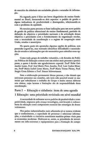 de exercício da cidadania em sociedades plurais e saturadas de informa-
ção.
     Na segunda parte é feito um breve diagnóstico do ensino funda-
mental no Brasil, destacando-se dois aspectos: o padrão de gestão e
alguns indicadores de produtividade e desempenho, relacionando-os
com o problema da eqüidade.
      Na terceira parte procura-se fazer indicações para um novo padrão
de gestão da política educacional do ensino fundamental, partindo da
definição de objetivos e prioridades nacionais e da articulação desses
objetivos e prioridades com o fortalecimento da organização escolar,
com a necessidade de coordenação e o regime de cooperação entre
União, estados e municípios.
      Na quarta parte são apontadas algumas opções de políticas, sem
pretender esgotá-las, mas tentando identificar dificuldades e necessida-
des de estudos e informações que são necessários para subsidiar essas op-
ções.
      Como todo grupo de trabalho voluntário, o de Estudos de Políti-
cas Públicas de Educação contou com um núcleo mais presente e partici-
pante, a quem é devido um agradecimento especial: Profª Hebe Gui-
marães Leme, Prof. José Mario Pires Azanha, Prof. Luis Carlos Mene-
zes, Profª Maria Isabel Leme Matos, Profª Maria Tereza Fleury, Prof.
Sergio Costa Ribeiro e Prof. Simon Schwartzman.
       Sem a colaboração permanente dessas pessoas, e das demais que
estiveram presentes nas reuniões, não teria sido possível reunir os ma-
teriais que subsidiaram o trabalho do Grupo e muito menos elaborar
esta síntese, cujas lacunas e limitações são de responsabilidade desta
coordenação.

Parte I — Educação e cidadania: itens de uma agenda
l Educação: uma prioridade revisitada em nível mundial
       A necessidade de enfrentar novos padrões de produtividade e com-
petitividade, impostos pelo avanço tecnológico, está levando à redesco-
berta da educação como componente essencial das estratégias de desen-
volvimento.
      Nos países industrializados mais adiantados já se tornou evidente
que o conhecimento, a capacidade de processar e selecionar informa-
ções, a criatividade e a iniciativa constituem matérias-primas vitais para
as economias modernas. Deslocam-se, assim, as prioridades de investi-
mento em infra-estrutura e equipamentos para a formação de compe-
 