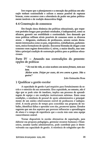 Isso requer que o planejamento e a execução das políticas em edu-
cação tenham continuidade e sofram o menos possível de rupturas
bruscas, como acontece com a alternância de poder em países politica-
mente instáveis e de tradição democrática frágil.

4.4 Construção de consensos
       Em função dessa dinâmica das políticas educacionais, que reque-
rem períodos longos para produzir resultados, é indispensável, como se
afirmou, garantir sua estabilidade e continuidade. Isso demanda que
essas políticas reflitam níveis possíveis de consenso entre os diversos
atores — dirigentes, sindicatos de professores, setores sociais direta-
mente interessados como os pais, empresários, trabalhadores, parlamen-
tares, meios formadores de opinião. Encontrar fórmulas de chegar a esse
consenso num regime democrático é, talvez, o maior desafio, mas tam-
bém a principal condição de sustentação política para as políticas educa-
cionais.

Parte IV — Atuando nas contradições do presente:
opções de políticas
          " No real da, vida, as coisas acabam com menos formato, nem aca-
         bam.
         Melhor assim. Pelejar por exato, dá erro contra agente. Não st
         queira"
                                                    João Guimarães Rosa
l Qualificar a gestão escolar
      A capacidade de gestão é pré-requisito para fortalecimento da es-
cola e o exercício de sua autonomia. Essa capacidade, no entanto, não é
algo que se pode criar de imediato, implica um processo de aprendi-
zagem de equipe e em condições institucionais mínimas. Entre essas
condições, a existência de pessoal de apoio administrativo e principal-
mente de um núcleo relativamente estável de professores é indispen-
sável. A escola precisa de tempo para consolidar sua proposta de tra-
balho, identificar falhas e aprender com elas, promover ajustes. Estudos
sugerem que um dos aspectos que parecem influenciar a aprendizagem
do aluno é o tempo de experiência que a escola tem com uma equipe
razoavelmente estável.
      Tornar disponíveis às escolas alternativas de capacitação, para
elaborar sua proposta pedagógica, gerenciar recursos humanos e finan-
ceiros, assumir tarefas administrativas, pode contribuir para ir desen-
volvendo sua capacidade de gestão. A existência de colegiados que dis-
 
