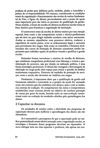 ponham de poder para deliberar pode, também, ajudar a consolidar a
prática da co-responsabilidade. No entanto, considerando as condições
atuais de organização e funcionamento das escolas de ensino fundamen-
tal do País, a figura do diretor provavelmente será o ponto de apoio
mais importante para dar início ao processo de qualificação da gestão.
Nesse sentido, a forma de escolha do diretor ou diretora escolar torna-se
fator decisivo para fortalecer a organização da instituição.
      O controverso tema da escolha do diretor merece por isso atenção
especial, bem como o das competências sociais e técnico-profissionais
que ele deve ter para dirigir unidades escolares com maior autonomia.
Avaliar as recentes experiências com processos eletivos, conhecer a
experiência de outros países, rever os ordenamentos legais e cartoriais
para provimento dos cargos, bem como os conteúdos e formatos insti-
tucionais dos cursos de formação de diretores constituem tarefas im-
portantes para subsidiar opções de políticas visando a qualificar a gestão
escolar.
       Estimular formas inovadoras e criativas de escolha de diretores,
que combinem competência profissional com liderança e evitem a par-
tidarização do processo, seja por eleição ou indicação política, é uma
forma estratégica promissora. O debate das vantagens e desvantagens da
efetivação no cargo pode abrir espaço para retirar a questão do âmbito
estritamente corporativo. Diretores de unidades de prestação de servi-
ços, como a escola, não deveriam ser vitalícios nos cargos.
       Finalmente, é importante dizer que a qualificação da gestão será
fortemente induzida e estimulada se o projeto da escola for assumido
como um contrato que ela estabelece com alunos e pais e com as instân-
cias centrais de avaliação. Os cumprimentos das metas e compromissos
estabelecidos nesse contrato devem ser objetivo de contínua prestação
de contas por parte da escola, baseada tanto na auto-avaliação institu-
cional como na avaliação de resultados aferidos pela aprendizagem dos
alunos.

2 Capacitar os docentes
      Os resultados de estudos sobre a efetividade dos programas de
capacitação docente para melhorar a aprendizagem dos alunos não são
alentadores.
       Se é sustentável o pressuposto de que a capacitação pode ser me-
lhor potencializada numa efetiva interação com a organização escolar, as
estratégias e formatos desses programas deveriam ser repensados. O
novo enfoque teria em vista capacitar o professor, não apenas em con-
 