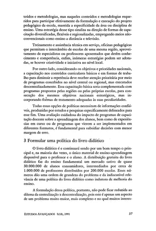teúdos e metodologias, mas naqueles conteúdos e metodologias reque-
ridos para participar efetivamente da formulação e execução do projeto
pedagógico da escola, mantida a especificidade da área ou disciplina de
ensino. Uma estratégia desse tipo sinaliza na direção de formas de capa-
citação diversificadas, flexíveis e regionalizadas, empregando meios não-
convencionais como ensino a distância e televisão.
      Treinamento e assistência técnica em serviço, oficinas pedagógicas
que permitam o intercâmbio de escolas de uma mesma região, aprovei-
tamento de especialistas ou professores aposentados que detêm conhe-
cimento e competência, enfim, inúmeras estratégias podem ser adota-
das, se houver criatividade e iniciativa no nível local.
      Por outro lado, considerando os objetivos e prioridades nacionais,
a capacitação nos conteúdos curriculares básicos e em formas de traba-
lho para diminuir a repetência deve receber atenção prioritária por meio
de programas concebidos no nível central ou regional, mas executados
descentralizadamente. Essa capacitação básica seria complementada com
programas propostos pelas regiões ou pelas próprias escolas, para con-
secução dos mesmos objetivos nacionais estratégicos, mas in-
corporando formas de tratamento adequadas às suas peculiaridades.
       Todas essas opções de políticas necessitam de informações confiá-
veis, produzidas por estudos e pesquisas especificamente delineados para
esse fim. Uma avaliação cuidadosa do impacto de programas de capaci-
tação docente sobre a aprendizagem dos alunos, bem como de experiên-
cias em curso ou de programas que vierem a ser implementados em
diferentes formatos, é fundamental para subsidiar decisões com menor
margem de erro.

3 Formular uma política do livro didático
       O livro didático é e continuará sendo por um bom tempo o prin-
cipal e, na maioria das vezes, o único material de ensino-aprendizagem
disponível para o professor e o aluno. A distribuição gratuita do livro
didático faz do ensino fundamental um mercado cativo de quase
30.000.000 de alunos consumidores, intermediados por cerca de
1.000.000 de professores distribuídos por 200.000 escolas. Esses nú-
meros dão uma ordem de grandeza do problema e da indiscutível rele-
vância de uma política do livro didático como indutora de melhoria do
ensino.
     A formulação dessa política, portanto, não pode ficar reduzida ao
dilema da centralização x descentralização, pois este é apenas um aspecto
de um problema muito maior, mais complexo e no qual muitos interes-
 