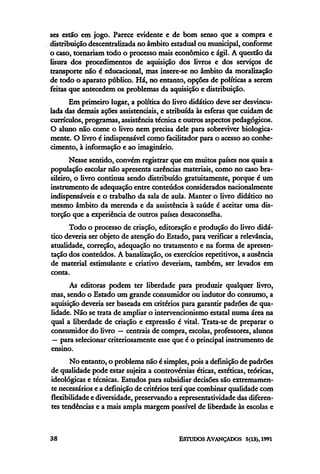 ses estão em jogo. Parece evidente e de bom senso que a compra e
distribuição descentralizada no âmbito estadual ou municipal, conforme
o caso, tornariam todo o processo mais econômico e ágil. A questão da
lisura dos procedimentos de aquisição dos livros e dos serviços de
transporte não é educacional, mas insere-se no âmbito da moralização
de todo o aparato público. Há, no entanto, opções de políticas a serem
feitas que antecedem os problemas da aquisição e distribuição.
      Em primeiro lugar, a política do livro didático deve ser desvincu-
lada das demais ações assistenciais, e atribuída às esferas que cuidam de
currículos, programas, assistência técnica e outros aspectos pedagógicos.
O aluno não come o livro nem precisa dele para sobreviver biologica-
mente. O livro é indispensável como facilitador para o acesso ao conhe-
cimento, à informação e ao imaginário.
       Nesse sentido, convém registrar que em muitos países nos quais a
população escolar não apresenta carências materiais, como no caso bra-
sileiro, o livro continua sendo distribuído gratuitamente, porque é um
instrumento de adequação entre conteúdos considerados nacionalmente
indispensáveis e o trabalho da sala de aula. Manter o livro didático no
mesmo âmbito da merenda e da assistência à saúde é aceitar uma dis-
torção que a experiência de outros países desaconselha.
      Todo o processo de criação, editoração e produção do livro didá-
tico deveria ser objeto de atenção do Estado, para verificar a relevância,
atualidade, correção, adequação no tratamento e na forma de apresen-
tação dos conteúdos. A banalização, os exercícios repetitivos, a ausência
de material estimulante e criativo deveriam, também, ser levados em
conta.
      As editoras podem ter liberdade para produzir qualquer livro,
mas, sendo o Estado um grande consumidor ou indutor do consumo, a
aquisição deveria ser baseada em critérios para garantir padrões de qua-
lidade. Não se trata de ampliar o intervencionismo estatal numa área na
qual a liberdade de criação e expressão é vital. Trata-se de preparar o
consumidor do livro — centrais de compra, escolas, professores, alunos
 — para selecionar criteriosamente esse que é o principal instrumento de
ensino.
       No entanto, o problema não é simples, pois a definição de padrões
de qualidade pode estar sujeita a controvérsias éticas, estéticas, teóricas,
ideológicas e técnicas. Estudos para subsidiar decisões são extremamen-
te necessários e a definição de critérios terá que combinar qualidade com
flexibilidade e diversidade, preservando a representatividade das diferen-
tes tendências e a mais ampla margem possível de liberdade às escolas e
 