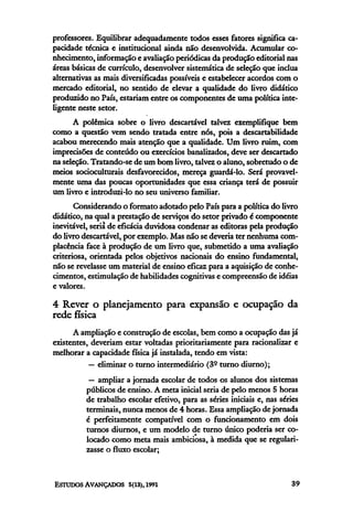 professores. Equilibrar adequadamente todos esses fatores significa ca-
pacidade técnica e institucional ainda não desenvolvida. Acumular co-
nhecimento, informação e avaliação periódicas da produção editorial nas
áreas básicas de currículo, desenvolver sistemática de seleção que inclua
alternativas as mais diversificadas possíveis e estabelecer acordos com o
mercado editorial, no sentido de elevar a qualidade do livro didático
produzido no País, estariam entre os componentes de uma política inte-
ligente neste setor.
      A polêmica sobre o livro descartável talvez exemplifique bem
como a questão vem sendo tratada entre nós, pois a descartabilidade
acabou merecendo mais atenção que a qualidade. Um livro ruim, com
imprecisões de conteúdo ou exercícios banalizados, deve ser descartado
na seleção. Tratando-se de um bom livro, talvez o aluno, sobretudo o de
meios socioculturais desfavorecidos, mereça guardá-lo. Será provavel-
mente uma das poucas oportunidades que essa criança terá de possuir
Um livro e introduzi-lo no seu universo familiar.
       Considerando o formato adotado pelo País para a política do livro
didático, na qual a prestação de serviços do setor privado é componente
inevitável, seria de eficácia duvidosa condenar as editoras pela produção
do livro descartável, por exemplo. Mas não se deveria ter nenhuma com-
placência face à produção de um livro que, submetido a uma avaliação
criteriosa, orientada pelos objetivos nacionais do ensino fundamental,
não se revelasse um material de ensino eficaz para a aquisição de conhe-
cimentos, estimulação de habilidades cognitivas e compreensão de idéias
e valores.

4 Rever o planejamento para expansão e ocupação da
rede física
      A ampliação e construção de escolas, bem como a ocupação das já
existentes, deveriam estar voltadas prioritariamente para racionalizar e
melhorar a capacidade física já instalada, tendo em vista:
           — eliminar o turno intermediário (3° turno diurno);
           — ampliar a jornada escolar de todos os alunos dos sistemas
          públicos de ensino. A meta inicial seria de pelo menos 5 horas
          de trabalho escolar efetivo, para as séries iniciais e, nas séries
          terminais, nunca menos de 4 horas. Essa ampliação de jornada
          é perfeitamente compatível com o funcionamento em dois
          turnos diurnos, e um modelo de turno único poderia ser co-
          locado como meta mais ambiciosa, à medida que se regulari-
          zasse o fluxo escolar;
 