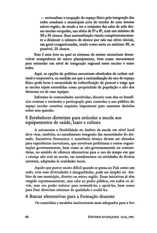 — racionalizar a ocupação do espaço físico pela integração das
           redes estaduais e municipais e/ou de escolas de uma mesma
           micro-região, de modo a ter o conjunto das salas de aula des-
           sas escolas ocupadas, nas séries de 5ª a 8ª, com um mínimo de
           30 a 35 alunos. Essa racionalização visaria complementarmen-
           te a diminuir o número de alunos por sala nas séries iniciais,
           em geral congestionadas, tendo como meta no máximo 30, se
           possível, 25 alunos.
       Esta é uma área na qual os sistemas de ensino necessitam desen-
volver competência de micro planejamento, bem como mecanismos
para estimular um nível de integração regional entre escolas e entre
redes.
       Aqui, as opções de políticas encontram obstáculos de ordem cul-
tural e corporativa, na medida em que a racionalização do uso do espaço
físico pode levar à necessidade de redistribuição de pessoal e exige que
as escolas sejam entendidas como propriedade da população e não dos
diretores ou de suas equipes.
       Informar às comunidades envolvidas, discutir com elas os benefí-
cios comuns e estimular a participação para controlar o uso público do
espaço escolar constitui requisito importante para sustentar decisões
sobre essa questão.

5 Estabelecer diretrizes para articular a escola aos
equipamentos de saúde, lazer e cultura
       A autonomia e flexibilidade no âmbito da escola em nível local
deve visar, também, ao atendimento integrado das necessidades do alu-
nado. Incentivos financeiros e assistência técnica devem ser alocados
para experiências inovadoras, que envolvam prefeituras e outras organi-
zações governamentais, bem como as não-governamentais ou comuni-
tárias, no sentido de oferecer alternativas para o uso do tempo em que
a criança não está na escola, em atendimentos ou atividades de diversa
natureza, adaptadas às realidades locais.
      Aquilo que parece muito difícil quando se pensa no País como um
todo, com suas diversidades e desigualdades, pode ser simples no âm-
bito de um município, distrito ou micro região. Essas iniciativas já têm
surgido espontaneamente, mas cabe ao poder público, em todos os ní-
veis, usar seu poder indutor para estimulá-las e apoiá-las, bem como
para fixar diretrizes mínimas de qualidade e avaliá-las.
6 Buscar alternativas para a formação docente
      Os conteúdos e modelos institucionais mais adequados para a for-
 