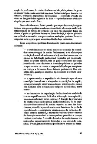 mação de professores do ensino fundamental são, ainda, objeto de gran-
de controvérsia e esta constitui uma área fundamental para investir em
estudos, estimulo a experiências diferenciadas — sobretudo levando em
conta as desigualdades regionais do País — e principalmente avaliação
daquilo que vem sendo feito.
       Contraditoriamente, é uma questão que requer intervenção urgen-
te, uma vez que os professores do terceiro milênio são os que estão hoje
freqüentando os cursos de formação ou neles vão ingressar daqui em
diante. Opções de políticas devem ser feitas desde já, e ajustes poderão
ser realizados na medida em que estudos e avaliações puderem fornecer
respostas mais seguras para as muitas dúvidas hoje existentes.
      Entre as opções de políticas de mais curto prazo, seria importante
destacar:
          — o estabelecimento de níveis básicos de domínio de conteú-
         dos e metodologias de ensino fundamental, a ser aferido por
         avaliação de resultados dos cursos hoje em funcionamento, em
         exames de habilitação profissional realizados sob responsabi-
         lidade do poder público, sem os quais o professor não seria
         considerado apto a lecionar, e as escolas públicas ou privadas
          — que mantêm os cursos — responsabilizadas por completar
         ou corrigir a formação desses futuros professores. Essa exi-
         gência seria geral para qualquer tipo de curso e formato insti-
         tucional;
          — o apoio técnico a experiências de formação que adotam
         estratégias inovadoras e adequadas às condições da região,
         como por exemplo campi avançados das universidades, ensino
         por módulos com espaçamento temporal diferenciado, entre
         outras;
          — as alternativas de organização institucional no modelo de
         centros especificamente dedicados à formação do magistério,
         tanto no nível médio como superior. A diluição da preparação
         do professor no ensino médio profissionalizante, ou na orga-
         nização departamental do ensino superior, no caso das licen-
         ciaturas, tem sido apontada como uma das causas da perda da
         especificidade e conseqüente esvaziamento da formação do-
         cente. Embora polêmica, a existência de alternativas de centros
         de formação estimularia o desempenho e permitiria a compa-
         ração de resultados. A reunião de toda a formação docente em
         instituições especificamente dedicadas a essa atividade teria,
         ainda, a vantagem adicional de possibilitar a criação de meca-
 