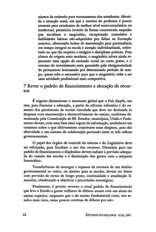nismos de estímulo para recrutamento dos estudantes. Manti-
         da a situação atual, em que a carreira de professor é pouco
         atraente para estudantes de melhor nível socio-econômico ou
         intelectual, permitiria investir de forma concentrada naqueles
         que escolhem o magistério, recuperando conteúdos e
         habilidades básicas não-adquiridos por falhas na formação
         anterior, oferecendo bolsas de manutenção para permanência
         em tempo integral na escola e atenção individualizada, sobre-
         tudo no que diz respeito a estágios e disciplinas práticas. Para
         alunos de origem mais modesta, o magistério talvez ainda re-
         presente uma opção de ascensão social no curto prazo, e o
         retorno do investimento seria garantido pela obrigatoriedade
         de permanecer lecionando por determinado período de tem-
         po, quem sabe o necessário para que o magistério volte a ser
         uma atividade profissional mais competitiva.
7 Rever o padrão de financiamento e alocação de recur-
sos

       E urgente dimensionar o montante global que o País dispõe, em
tese, para financiar a educação, a partir da reforma tributária e do au-
mento dos percentuais da receita vinculada que deve ser destinada às
despesas com manutenção e desenvolvimento do ensino, conforme de-
terminado pela Constituição de 88. Estados, municípios, União e Parla-
mento devem, com uma base mais segura de informação, estabelecer um
consenso sobre o que efetivamente constituem essas despesas, para dar
efetividade a um sistema de colaboração pactuado entre as três esferas
governamentais.
      O papel dos órgãos de controle do sistema e do Legislativo deve
ser reforçado, para fiscalizar o uso dos recursos. Diretrizes para um
padrão de financiamento e dispendios devem induzir à previsão adequa-
da do custeio das escolas e à diminuição dos gastos com a máquina
burocrática.
     Transferências de encargos e repasses de recursos de um âmbito
governamental ao outro, ou mesmo para as escolas, devem ser feitos
com previsão de metas de longo prazo, continuidade e atualização fi-
nanceira, obedecendo a objetivos e prioridades estratégicas.
      Finalmente, é preciso reverter o atual padrão de financiamento
que leva o Estado a gastar milhares de dólares anuais com um aluno do
ensino superior, enquanto que o do ensino fundamental custa, nos es-
tados mais ricos, umas poucas centenas de dólares por ano.
 
