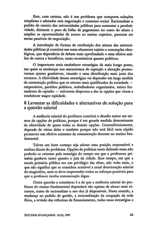 Este, com certeza, não é um problema que comporta soluções
simplistas e adotadas sem negociação e consenso social. Racionalizar o
padrão de custeio das universidades públicas para aumentar a produti-
vidade, diminuir o peso da folha de pagamento no custo do aluno e
ampliar as oportunidades de acesso ao ensino superior, parecem ser
metas passíveis de negociação.
       A introdução de formas de retribuição dos alunos das universi-
dades públicas já constitui um tema altamente sujeito a conotações ideo-
lógicas, que dependeria de debate mais aprofundado e uma efetiva aná-
lise de custos e benefícios, tanto econômicos quanto políticos.
      O importante seria estabelecer estratégias de mais longo prazo,
nas quais as mudanças nos mecanismos de captação e alocação promo-
veriam ajustes gradativos, visando a uma distribuição mais justa dos
recursos. A efetividade dessas estratégias vai depender em larga medida
da sustentação política que os setores mais qualificados da sociedade —
empresários, partidos políticos, trabalhadores organizados, meios for-
madores de opinião — estiverem dispostos a dar às opções que visem a
estabelecer maior eqüidade.
8 Levantar as dificuldades e alternativas de solução para
a questão salarial
      A melhoria salarial do professor constitui o desafio maior em ter-
mos de opções de políticas, porque é em grande medida determinante
da efetividade de quase todas as demais opções. Contraditoriamente,
depende de várias delas e também porque não será fácil nem rápido
promover um efetivo aumento da remuneração docente no ensino fun-
damental.
       Talvez um bom começo seja adotar uma posição responsável e
realista diante do problema. Opções de políticas neste delicado tema não
poderão se orientar pela nostalgia do tempo em que a professora pri-
mária ganhava tanto quanto o juiz da cidade. Esse tempo, em que a
escola primária pública era um privilégio das elites, não volta mais, o
que não significa que se considera aceitável a atual deterioração salarial
do magistério, nem se deva empreender todos os esforços possíveis para
que o professor receba remuneração digna.
       Outra questão a considerar é a de que a melhoria salarial do pro-
fessor do ensino fundamental dependerá não apenas de alocar mais re-
cursos, como de racionalizar o uso dos já disponíveis. Neste sentido, a
mudança no padrão de gestão, a racionalização da ocupação da rede
física, a revisão das reformas de financiamento, todas essas estratégias e
 