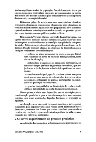 tências cognitivas e sociais da população. Esse deslocamento leva a que
a educação adquira centralidade nas pautas governamentais e na agenda
dos debates que buscam caminhos para uma reestruturação competitiva
da economia, com eqüidade social.
      Diferentes países, de acordo com suas características históricas,
promovem reformas em seus sistemas educacionais com a finalidade de
torná-los mais eficientes e eqüitativos para preparar uma nova cidadania,
capaz de enfrentar a revolução que está ocorrendo no processo produ-
tivo e seus desdobramentos políticos, sociais e éticos.
       Nos países do Terceiro Mundo, sobretudo da América Latina, essa
agenda de debates possui os mesmos componentes, mas requer que estes
tenham pesos relativos diferentes e estratégias apropriadas às suas pecu-
liaridades. Diferentemente da maioria dos países desenvolvidos, os do
Terceiro Mundo precisam adequar as estratégias de desenvolvimento a
situações conjunturais caracterizadas por:
            — políticas de ajuste econômico de curto prazo que dificul-
           tam consensos em torno de objetivos de longo alcance, como
           são os da educação;
            — instabilidade e fragilidade da experiência democrática, em
           função de longos períodos de governos autoritários, que pre-
           judicam a articulação entre as instituições políticas e os atores
           sociais;
            — crescimento desigual, que faz conviver setores avançados
           tecnicamente com outros de mão-de-obra intensiva e ainda
           necessários à integração de grandes contingentes marginali-
           zados da produção e do consumo;
            — grandes desigualdades na distribuição de renda, e inefi-
           ciência e desigualdade na oferta de serviços educacionais.
      Nesses países, é ainda mais imperativo que as estratégias para a
transformação produtiva e para a inserção competitiva nos mercados
mundiais não sejam dissociadas daquelas destinadas à promoção da
eqüidade.
      A educação, neste caso, está convocada também, e talvez priori-
tariamente, para expressar uma nova relação entre desenvolvimento e
democracia, como um dos fatores que podem contribuir para associar o
crescimento econômico com a melhoria da qualidade de vida e a con-
solidação dos valores da democracia.
2 Os novos requerimentos do processo produtivo
      A aceleração da automação e a disseminação dos instrumentos de
 
