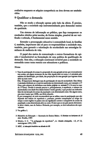 avaliativa enquanto se adquire competência na área devem ser estabele-
cidos.
9 Qualificar a demanda
     Não se muda a educação apenas pelo lado da oferta. É preciso,
também, que a sociedade seja instrumentalizada para demandar ensino
de qualidade.
      Um sistema de informação ao público, que faça transparecer os
resultados obtidos pelas" escolas, de forma simples, possível de ser veri-
ficada e cobrada, é fundamental nesse sentido.
      Estender a preocupação educativa à comunidade local, às famílias
é, também, importante não só para co-responsabilizar a sociedade mas,
também, para garantir a valorização da escolaridade nas estratégias fa-
miliares de melhoria de vida.
      O papel dos meios de comunicação e outros formadores de opi-
nião é insubstituível na formulação de uma política de qualificação de
demanda. Sem eles, a educação continuará invisível para a sociedade ou
entendida como tema restrito aos educadores e políticos.
Notas
 1 Taxa de participação de acesso é a proporção de uma geração jovem que eventualmente
   tem acesso, em algum momento de sua vida, àquela série ou curso, e é calculada pelo
   máximo da distribuição, por idade, das proporções de uma geração que ingressa numa
   série ou num curso.
   Obs.: É importante distinguir taxa de participação de taxa de escolaridade. Esta última
   é calculada dividindo-se o total de matrículas em determinado curso, por exemplo o lº
   Grau, pelo número de indivíduos com idades próprias ou normais (7 a 14 anos no caso
   do lº Grau). Devido à entrada precoce e, principalmente, à repetência, o número de
   matriculados com idade fora desses limites é muito grande, o que produz um indicador
   falso da real situação do acesso da população a um determinado curso. Em alguns casos,
   esta taxa é maior que 100%, um óbvio absurdo.
   É, por conseguinte, de todo recomendável que se utilize a taxa de participação que não
   depende dos índices de repetência e, portanto, permite comparações ao longo do
   tempo e entre regiões ou países com um significado correto e comparável do acesso da
   população a uma determinada série ou curso. É claro que se um país associa diretamen-
   te série e idade, caso da Suécia e Holanda, por exemplo, os dois indicadores são equi-
   valentes.
 2 Ver gráfico 1.

 3 Ministério da Educação — Secretaria do Ensino Básico. O Nordeste no horizonte de 15
   anos. Brasília, 1987.
 4 Ribeiro, S. C. "A pedagogia da repetência", in: Estudos Avançados, v.5, nº 12,
   maio/agosto 1991, USP.
 5 MEC. A educação brasileira, na década de 80.
 