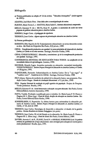Bibliografia

a) Textos publicados na edição nº 12 da revista " Estudos Avançados" (maio-agosto
   de 1991):
AZANHA, José Mario Pires. Uma idéia sobre a municipalização do ensino.
FLEURY, Maria Tereza L. e MATTOS, Maria Isabel L. Sistemas educacionais comparados.
MELLO, Guiomar N. de e SILVA, Rose N. A gestão e a autonomia da escola nas novas
 propostas de políticas educativas para a America Latina.
RIBEIRO, Sergio Costa. A pedagogia da repetência.
TEDESCO, Juan Carlos. Alguns aspectos da privatização educativa na América Latina.

b) Outras publicações:
BARRETO, Elba Siqueira de Sá. O planejamento educacional e as novas demandas sociais
 na área. São Paulo em Perspectiva. São Paulo, 3(3) jul-set., 1989.
CEPAL. Transformación productiva con equidad. La tarea prioritária del desarrollo de América
  Launa y el Caribe en los años noventa. Santiago, Naciones Unidas, 1990.
CEPAL-UNESCO/OREALC. Educación y conocimiento: eje de la transformación productiva
 con equidad. Santiago, 1991.
CONFERENCIA MUNDIAL DE EDUCACIÓN PARA TODOS. La satisfacción de las
 necessidades básicas de aprendizagem. Jomtien, 1990.
ESCOBAR, Ricardo Lagos. Acuerdos nacionales en educación: necessidad insoslayable.
  UNESCO/OREALC. Boletin Proyeto Principal de Educación en América Latina y el Caribe.
  nº 25/agosto, 1991.
FAJNZYLBER, Fernando. Industrialización en América Latina: De la "caja negra" al
  " casillero vacio" . Cuadernos de la CEPAL. Santiago, Naciones Unidas, 1988.
FILP, Johana. Sistema de medición de calidad de la educación básica: una propuesta. Fun-
  dação Carlos Chagas. Estudos de Avaliação Educacional, nº 2, jul./dez., 1990.
IPEA. Pesquisa Nacional de avaliação do perfil cognitivo da população. Projeto de Pesquisa.
  Versão preliminar. Brasilia, 1991.
MELLO, Guiomar N. de. Social democracia e educação: teses para discussão. São Paulo, Cortez
 Editora/Editora Autores Associados, 1990.
PAIVA, Vanilda. Produção e qualificação para o trabalho. In: Maria Laura P. B. Franco e
  Dagmar M. L. Zibas (org.). Final do Século: desafios da educação na América Latina. São
  Paulo, Cortez Editora/Clacso-Reduc, 1990.
SCHIEFELBEIN, E. Repetición: La última barrera para universalizar la educación pri-
  maria de América Latina. Boletin Proyeto Principal de Educación en América Latina y el
  Caribe, nº 18, abril de 1989.
TEDESCO, Juan Carlos. Estratégias de desarrollo y educación: el desafio de la gestión
  publica. Revista Brasileira de Estudos Pedagógicos (no prelo)
TEDESCO, Juan Carlos. El rol del Estado en la educación. In: Maria Laura B. Franco e
  Dagmar M. L. Zibas (org.). Final do Século. São Paulo, Cortez Editora, 1989.
XAVIER, Antonio C. da R., PLANK, David N. e AMARAL SOBRINHO José. Os padrões
 mínimos de qualidade dos serviços educacionais: uma estratégia para alocação de recursos para o
 ensino fundamental Brasília, Ipea, 1991.
 