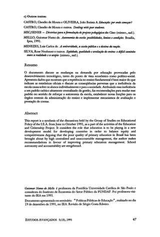 c) Outros textos:
CASTRO, Cláudio de Moura e OLIVEIRA, João Batista A.Educação:por onde começar?
CASTRO, Claudio de Moura e outros. Dealing with poor students.
MEC/SENEB — Diretrizes para a formulação de projetos pedagógicos dos Ciacs (mimeo.,sad.).
MELLO, Guiomar Namo de. Autonomia da escola: possibilidades, limites e condições. Brasília,
 Ipea, 1991.
MENEZES, Luis Carlos de. A universidade, a escola pública e o destino da nação.
SILVA, Rose Neubauer e outros. Eqüidade, qualidade e avaliação do ensino: o difícil caminho
  entre a realidade e a utopia (mimeo., sad.).


Resumo
O documento discute as mudanças na demanda por educação provocadas pelo
desenvolvimento tecnológico, tanto do ponto de vista econômico como político-social.
Apresenta dados que mostram que a repetência no ensino fundamental é bem maior do que
indicam as estatísticas oficiais e discute as conseqüências perversas que a ineficiência da
escola causa sobre os alunos individualmente e para a sociedade. Atribuindo essa ineficiência
a um padrão caótico altamente centralizado da gestão, faz recomendações para mudar esse
padrão no sentido de reforçar a autonomia da escola, estabelecer novas funções para os
órgãos centrais da administração do ensino e implementar mecanismos de avalização e
prestação de contas.


Abstract
This report is a synthesis of the discussions held by the Group of Studies on Educational
Policy of the I.E.A. from June to October 1991, as a part of the activities of the Education
and Citizenship Project. It considers the role that education is to be playng in a new
development model for developing countries in order to balance equity and
competitiveness Arguing that the poor quality of primary education in Brazil has been
brought about by high centralized and unaccountable management, the author makes
recommandations in favour of improving primary education management. School
autonomy and accountability are stregthened.




Guiomar Namo de Mello é professora da Pontifícia Universidade Católica de São Paulo e
consultora do Instituto de Economia do Setor Público da FUNDAP. Foi professora-visi-
tante do IEA em l991.
 Documento apresentado no seminário " Políticas Publicas de Educação ", realizado no dia
 19 de dezembro de 1991, no IEA. Revisão de Sérgio Costa Ribeiro.
 