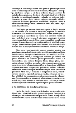 informação e comunicação afetam não apenas o processo produtivo
 como as formas organizacionais a ele associadas, abrangendo a concep-
ção dós bens e serviços, as relações e as formas de gerenciamento do
 trabalho. Estas apontam na direção da substituição da divisão taylorista
 de tarefas por atividades integradas, realizadas em equipe ou indivi-
 dualmente, as quais exigem visão do conjunto, autonomia, iniciativa,
 capacidade de resolver problemas, flexibilidade. Amplia-se, assim, a
 necessidade de formação básica, tendendo a tornar mais tardia a espe-
 cialização profissional.
      Tecnologias que trazem embutidas não apenas as funções manuais
do ser humano, mas também as intelectuais, requerem — contraria-
mente à falsa idéia da substituição simplista do homem pela máquina —
maior presença e competência das pessoas para exercerem funções de
auto-regulação de nível superior. A intervenção humana para organizar
o processo produtivo, prevenir falhas e garantir qualidade em cada etapa
requer o desenvolvimento do raciocínio analítico, da habilidade e rapi-
dez para processar informação e tomar decisões. Essa tendência ocorre
tanto no setor de produção de bens manufaturados como no de serviços.
      Esses novos requerimentos do processo produtivo remetem para
a escola a responsabilidade de propiciar um sólido domínio dos códigos
instrumentais da linguagem e da matemática, e de conteúdos científicos.
Critica-se, nesse sentido, a concepção de currículos que incluem uma
grande diversidade de conteúdos pouco aprofundados e discute-se a
necessidade de uma volta às disciplinas básicas (língua pátria, mate-
mática, ciências, história e geografia), cujo tratamento propicie, mais
que o domínio de informações específicas, a formação de habilidades
cognitivas tais como: compreensão, pensamento analítico e abstrato,
flexibilidade de raciocínio para entender situações novas e solucionar
problemas. Além disso, a formação de competências sociais, como li-
derança, iniciativa, capacidade de tomar decisões, autonomia no traba-
lho, habilidade de comunicação, constituem novos desafios educacio-
nais. Em contraposição ao acúmulo de informações segmentadas, torna-
se mais importante dominar as formas de acesso à informação e desen-
volver a capacidade de reunir e organizar aquelas que são relevantes.

3 As demandas da cidadania moderna
      A crise das grandes estruturas verticalizadas e hierarquizadas, com-
binada com a diversidade trazida pelas tecnologias de comunicação e
informação, está criando condições para novas formas de organização
dos movimentos sociais. Estes tendem a ser mais diversificados porque
 