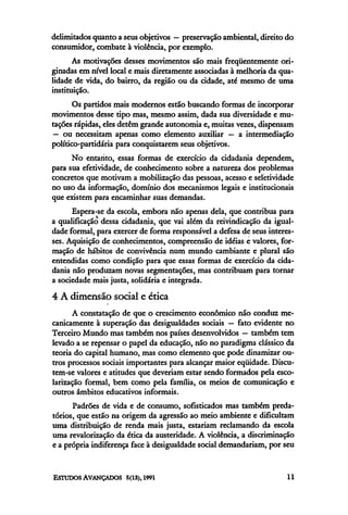 delimitados quanto a seus objetivos — preservação ambiental, direito do
consumidor, combate à violência, por exemplo.
       As motivações desses movimentos são mais freqüentemente ori-
ginadas em nível local e mais diretamente associadas à melhoria da qua-
lidade de vida, do bairro, da região ou da cidade, até mesmo de uma
instituição.
       Os partidos mais modernos estão buscando formas de incorporar
movimentos desse tipo mas, mesmo assim, dada sua diversidade e mu-
tações rápidas, eles detêm grande autonomia e, muitas vezes, dispensam
 — ou necessitam apenas como elemento auxiliar — a intermediação
político-partidária para conquistarem seus objetivos.
      No entanto, essas formas de exercício da cidadania dependem,
para sua efetividade, de conhecimento sobre a natureza dos problemas
concretos que motivam a mobilização das pessoas, acesso e seletividade
no uso da informação, domínio dos mecanismos legais e institucionais
que existem para encaminhar suas demandas.
      Espera-se da escola, embora não apenas dela, que contribua para
a qualificação dessa cidadania, que vai além da reivindicação da igual-
dade formal, para exercer de forma responsável a defesa de seus interes-
ses. Aquisição de conhecimentos, compreensão de idéias e valores, for-
mação de hábitos de convivência num mundo cambiante e plural são
entendidas como condição para que essas formas de exercício da cida-
dania não produzam novas segmentações, mas contribuam para tornar
a sociedade mais justa, solidária e integrada.

4 A dimensão social e ética
      A constatação de que o crescimento econômico não conduz me-
canicamente à superação das desigualdades sociais — fato evidente no
Terceiro Mundo mas também nos países desenvolvidos — também tem
levado a se repensar o papel da educação, não no paradigma clássico da
teoria do capital humano, mas como elemento que pode dinamizar ou-
tros processos sociais importantes para alcançar maior eqüidade. Discu-
tem-se valores e atitudes que deveriam estar sendo formados pela esco-
larização formal, bem como pela família, os meios de comunicação e
outros âmbitos educativos informais.
      Padrões de vida e de consumo, sofisticados mas também preda-
tórios, que estão na origem da agressão ao meio ambiente e dificultam
uma distribuição de renda mais justa, estariam reclamando da escola
uma revalorização da ética da austeridade. A violência, a discriminação
e a própria indiferença face à desigualdade social demandariam, por seu
 