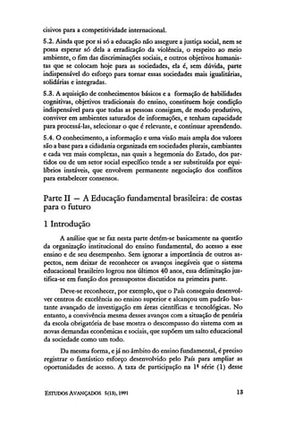 cisivos para a competitividade internacional.
5.2. Ainda que por si só a educação não assegure a justiça social, nem se
possa esperar só dela a erradicação da violência, o respeito ao meio
ambiente, o fim das discriminações sociais, e outros objetivos humanis-
tas que se colocam hoje para as sociedades, ela é, sem dúvida, parte
indispensável do esforço para tornar essas sociedades mais igualitárias,
solidárias e integradas.
5.3. A aquisição de conhecimentos básicos e a formação de habilidades
cognitivas, objetivos tradicionais do ensino, constituem hoje condição
indispensável para que todas as pessoas consigam, de modo produtivo,
conviver em ambientes saturados de informações, e tenham capacidade
para processá-las, selecionar o que é relevante, e continuar aprendendo.
5.4. O conhecimento, a informação e uma visão mais ampla dos valores
são a base para a cidadania organizada em sociedades plurais, cambiantes
e cada vez mais complexas, nas quais a hegemonia do Estado, dos par-
tidos ou de um setor social específico tende a ser substituída por equi-
líbrios instáveis, que envolvem permanente negociação dos conflitos
para estabelecer consensos.

Parte II — A Educação fundamental brasileira: de costas
para o futuro
l Introdução
       A análise que se faz nesta parte detém-se basicamente na questão
da organização institucional do ensino fundamental, do acesso a esse
ensino e de seu desempenho. Sem ignorar a importância de outros as-
pectos, nem deixar de reconhecer os avanços inegáveis que o sistema
educacional brasileiro logrou nos últimos 40 anos, essa delimitação jus-
tifica-se em função dos pressupostos discutidos na primeira parte.
      Deve-se reconhecer, por exemplo, que o País conseguiu desenvol-
ver centros de excelência no ensino superior e alcançou um padrão bas-
tante avançado de investigação em áreas científicas e tecnológicas. No
entanto, a convivência mesma desses avanços com a situação de penúria
da escola obrigatória de base mostra o descompasso do sistema com as
novas demandas econômicas e sociais, que supõem um salto educacional
da sociedade como um todo.
      Da mesma forma, e já no âmbito do ensino fundamental, é preciso
registrar o fantástico esforço desenvolvido pelo País para ampliar as
oportunidades de acesso. A taxa de participação na lª série (1) desse
 