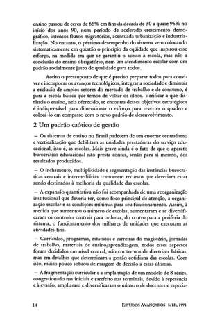 ensino passou de cerca de 65% em fins da década de 30 a quase 95% no
início dos anos 90, num período de acelerado crescimento demo-
gráfico, intensos fluxos migratórios, acentuada urbanização e industria-
lização. No entanto, o péssimo desempenho do sistema vem colocando
sistematicamente em questão o princípio da eqüidade que inspirou esse
esforço, na medida em que se garantiu o acesso à escola, mas não a
conclusão do ensino obrigatório, nem um atendimento escolar com um
padrão socialmente justo de qualidade para todos.
       Aceito o pressuposto de que é preciso preparar todos para convi-
ver e incorporar os avanços tecnológicos, integrar a sociedade e diminuir
a exclusão de amplos setores do mercado de trabalho e de consumo, é
para a escola básica que temos de voltar os olhos. Verificar a que dis-
tância o ensino, nela oferecido, se encontra desses objetivos estratégicos
é indispensável para dimensionar o esforço para reverter o quadro e
colocá-lo em compasso com o novo padrão de desenvolvimento.

2 Um padrão caótico de gestão
— Os sistemas de ensino no Brasil padecem de um enorme centralismo
e verticalização que debilitam as unidades prestadoras do serviço edu-
cacional, isto é, as escolas. Mais grave ainda é o fato de que o aparato
burocrático educacional não presta contas, senão para si mesmo, dos
resultados produzidos.
— O inchamento, multiplicidade e segmentação das instâncias burocrá-
ticas centrais e intermediárias consomem recursos que deveriam estar
sendo destinados à melhoria da qualidade das escolas.
— A expansão quantitativa não foi acompanhada de uma reorganização
institucional que deveria ter, como foco principal de atenção, a organi-
zação escolar e as condições mínimas para seu funcionamento. Assim, à
medida que aumentou o número de escolas, aumentaram e se diversifi-
caram os controles centrais para ordenar, do centro para a periferia do
sistema, o funcionamento dos milhares de unidades que executam as
atividades-fins.
 — Currículos, programas, estatutos e carreiras do magistério, jornadas
de trabalho, materiais de ensino/aprendizagem, todos esses aspectos
foram decididos em nível central, não em termos de diretrizes básicas,
mas em detalhes que determinam a gestão cotidiana das escolas. Com
isto, muito pouco sobrou de margem de decisão a estas últimas.
— A fragmentação curricular e a implantação de um modelo de 8 séries,
congestionado nas iniciais e rarefeito nas terminais, devido à repetência
e à evasão, ampliaram e diversificaram o número de docentes e especia-
 