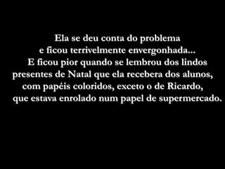 Ela se deu conta do problema
      e ficou terrivelmente envergonhada...
   E ficou pior quando se lembrou dos lindos
presentes de Natal que ela recebera dos alunos,
  com papéis coloridos, exceto o de Ricardo,
que estava enrolado num papel de supermercado.
 