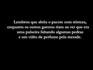 Lembrou que abriu o pacote com tristeza,
enquanto os outros garotos riam ao ver que era
    uma pulseira faltando algumas pedras
     e um vidro de perfume pela metade.
 