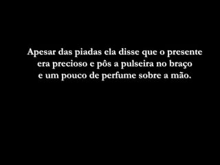 Apesar das piadas ela disse que o presente
  era precioso e pôs a pulseira no braço
  e um pouco de perfume sobre a mão.
 