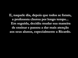 E, naquele dia, depois que todos se foram,
 a professora chorou por longo tempo...
 Em seguida, decidiu mudar sua maneira
 de ensinar e passou a dar mais atenção
aos seus alunos, especialmente a Ricardo.
 