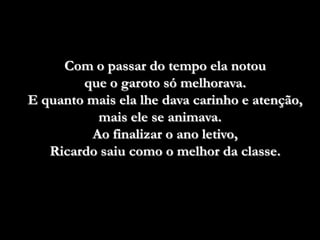 Com o passar do tempo ela notou
        que o garoto só melhorava.
E quanto mais ela lhe dava carinho e atenção,
          mais ele se animava.
         Ao finalizar o ano letivo,
   Ricardo saiu como o melhor da classe.
 