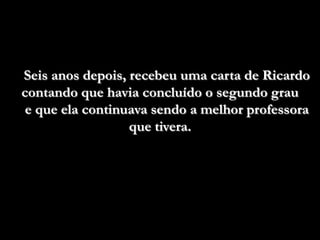 Seis anos depois, recebeu uma carta de Ricardo
contando que havia concluído o segundo grau
 e que ela continuava sendo a melhor professora
                  que tivera.
 