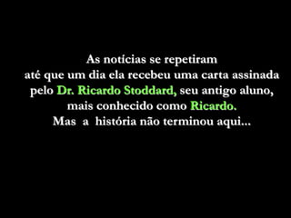 As notícias se repetiram
até que um dia ela recebeu uma carta assinada
 pelo Dr. Ricardo Stoddard, seu antigo aluno,
        mais conhecido como Ricardo.
     Mas a história não terminou aqui...
 