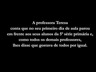 A professora Teresa
 conta que no seu primeiro dia de aula parou
em frente aos seus alunos da 5ª série primária e,
      como todos os demais professores,
  lhes disse que gostava de todos por igual.
 