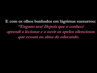 E com os olhos banhados em lágrimas sussurrou:
     “Engano seu! Depois que o conheci
aprendi a lecionar e a ouvir os apelos silenciosos
     que ecoam na alma do educando.
 