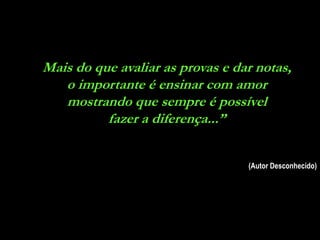 Mais do que avaliar as provas e dar notas,
   o importante é ensinar com amor
   mostrando que sempre é possível
          fazer a diferença...”


                                  (Autor Desconhecido)
 