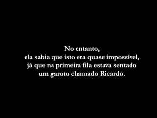 No entanto,
ela sabia que isto era quase impossível,
 já que na primeira fila estava sentado
     um garoto chamado Ricardo.
 