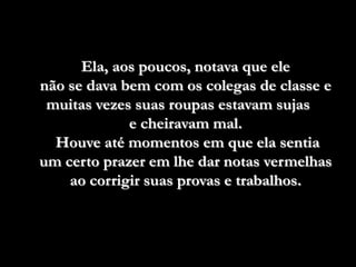Ela, aos poucos, notava que ele
não se dava bem com os colegas de classe e
 muitas vezes suas roupas estavam sujas
             e cheiravam mal.
  Houve até momentos em que ela sentia
um certo prazer em lhe dar notas vermelhas
    ao corrigir suas provas e trabalhos.
 