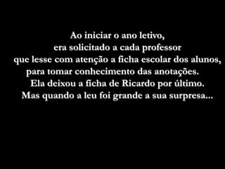 Ao iniciar o ano letivo,
          era solicitado a cada professor
que lesse com atenção a ficha escolar dos alunos,
  para tomar conhecimento das anotações.
   Ela deixou a ficha de Ricardo por último.
 Mas quando a leu foi grande a sua surpresa...
 