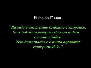 Ficha do 1º ano:

“Ricardo é um menino brilhante e simpático.
  Seus trabalhos sempre estão em ordem
               e muito nítidos.
    Tem bons modos e é muito agradável
              estar perto dele.”
 