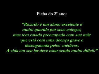 Ficha do 2º ano:

        “Ricardo é um aluno excelente e
         muito querido por seus colegas,
   mas tem estado preocupado com sua mãe
        que está com uma doença grave e
          desenganada pelos médicos.
A vida em seu lar deve estar sendo muito difícil.”
 
