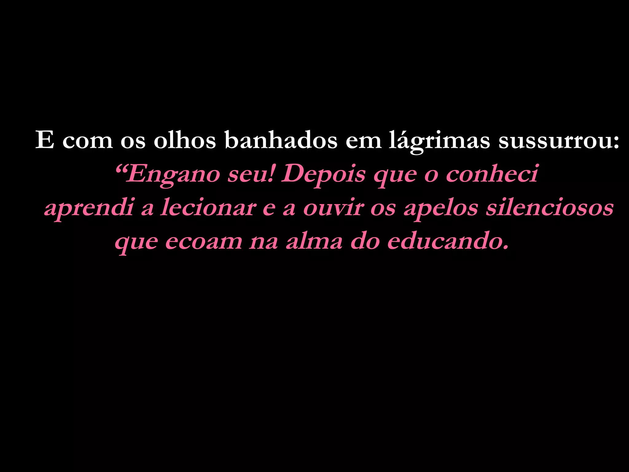 E com os olhos banhados em lágrimas sussurrou:
     “Engano seu! Depois que o conheci
aprendi a lecionar e a ouvir os apelos silenciosos
     que ecoam na alma do educando.
 