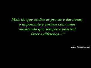 Mais do que avaliar as provas e dar notas,
   o importante é ensinar com amor
   mostrando que sempre é possível
          fazer a diferença...”


                                   (Autor Desconhecido)
 