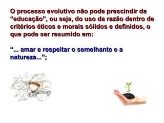 O processo evolutivo não pode prescindir da
“educação”, ou seja, do uso da razão dentro de
critérios éticos e morais sólidos e definidos, o
que pode ser resumido em:

“... amar e respeitar o semelhante e a
natureza...”;
 