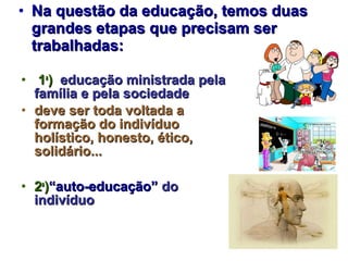 • Na questão da educação, temos duas
  grandes etapas que precisam ser
  trabalhadas:

• 1a) educação ministrada pela
  família e pela sociedade
• deve ser toda voltada a
  formação do indivíduo
  holístico, honesto, ético,
  solidário...

• 2a)“auto-educação” do
  indivíduo
 