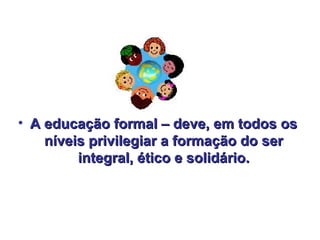 • A educação formal – deve, em todos os
    níveis privilegiar a formação do ser
         integral, ético e solidário.
 