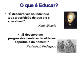 O que é Educar?
• “É desenvolver no indivíduo
  toda a perfeição de que ele é
  suscetível.”
                       Kant, filósofo

        • „É desenvolver
  progressivamente as faculdades
      espirituais do homem.“
              Pestalozzi, Pedagogo
 