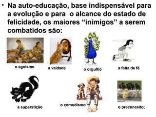 • Na auto-educação, base indispensável para
  a evolução e para o alcance do estado de
  felicidade, os maiores “inimigos” a serem
  combatidos são:




   o egoísmo        a vaidade                   a falta de fé
                                    o orgulho




                          o comodismo
    a superstição                               o preconceito;
 