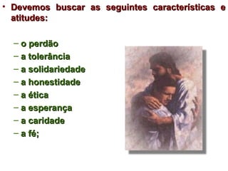 • Devemos buscar as seguintes características e
  atitudes:

  – o perdão
  – a tolerância
  – a solidariedade
  – a honestidade
  – a ética
  – a esperança
  – a caridade
  – a fé;
 