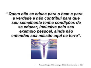 “Quem não se educa para o bem e para
   a verdade e não contribui para que
  seu semelhante tenha condições de
      se educar, inclusive pelo seu
       exemplo pessoal, ainda não
  entendeu sua missão aqui na terra”.




              •   Pesquisa feita por: Arlete Länzlinger- CEEAK-Winterthur-Suíça em 2006
 