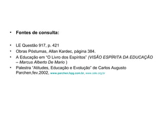 • Fontes de consulta:

•   LE Questão 917, p. 421
•   Obras Póstumas, Allan Kardec, página 384.
•   A Educação em “O Livro dos Espíritos” (VISÃO ESPÍRITA DA EDUCAÇÃO
    – Marcus Alberto De Mario )
•   Palestra “Atitudes, Educação e Evolução” de Carlos Augusto
    Parchen,fev.2002, www.parchen.hpg.com.br, www.cele.org.br
 