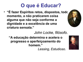 O que é Educar?
• “É fazer Espíritos retos, dispostos, todo
  momento, a não praticarem coisa
  alguma que não seja conforme a
  dignidade e a excelência de uma
  criatura sensata.”
                    John Locke, filósofo.
   “A educação determina e acelera o
    progresso e aperfeiçoamento do
               homem.”
                     Lessing, Estudioso.
 