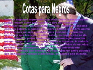 Sobre o segundo argumento que trata sobre a desigualdade 
social, mas é claro que o pobre é que não consegue 
ingressar em uma universidade pública, entretanto mesmo 
entre os pobres, o número de negros pobres está 47% acima 
dos brancos, ou seja, existem mais pessoas miseráveis 
negras do que brancas, e entre estas, os negros são os de 
menor salário e poder aquisitivo; a remuneração para um 
mesmo cargo é diferente entre negros e brancos. A maioria 
(na realidade, uma minoria) dos alunos oriundos de escolas 
públicas que conseguem entrar em uma universidade 
pública no Brasil são brancos, ou seja, mesmo entre aqueles 
que conseguem vencer a diferença, os negros são minoria. 
 