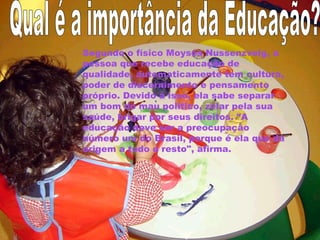 Segundo o físico Moysés Nussenzveig, a 
pessoa que recebe educação de 
qualidade, automaticamente tem cultura, 
poder de discernimento e pensamento 
próprio. Devido a isso, ela sabe separar 
um bom do mau político, zelar pela sua 
saúde, brigar por seus direitos. "A 
educação deve ser a preocupação 
número um do Brasil, porque é ela que dá 
origem a todo o resto", afirma. 
 