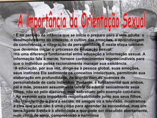 • É no período da infância que se inicia o preparo para a vida adulta: o 
desenvolvimento do intelecto, o cultivo das emoções, a aprendizagem 
da convivência, a integração da personalidade. É nesta etapa também 
que devemos iniciar o processo de educação sexual. 
•Há uma diferença fundamental entre educação e informação sexual. A 
informação fala à mente, fornece conhecimentos imprescindíveis para 
que o indivíduo possa racionalmente manejar sua existência. 
•A educação, por sua vez, dirige-se à pessoa global, suas emoções, 
seus instintos Ela sedimenta os conceitos intelectuais, permitindo sua 
elaboração em profundidade, de acordo com as nuances de 
personalidade de cada indivíduo. Portanto, é fundamental que ambos, 
pai e mãe, possam assumir esta tarefa de educar sexualmente seus 
filhos, não só pelo discurso, mas sobretudo pelo exemplo cotidiano. 
• Ao assumir esta importante responsabilidade junto aos seus filhos, 
não transferindo-a para a escola, os amigos ou a televisão, mostramos 
a eles que sexo não é uma coisa para aprender às escondidas, mas um 
tema ligado à vida e à afetividade e que pode ser discutido abertamente, 
num clima de amor, compreensão e harmonia. 
 