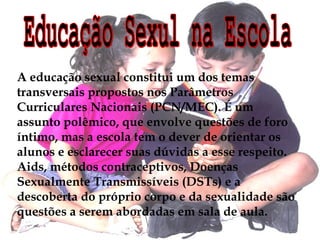 A educação sexual constitui um dos temas 
transversais propostos nos Parâmetros 
Curriculares Nacionais (PCN/MEC). É um 
assunto polêmico, que envolve questões de foro 
íntimo, mas a escola tem o dever de orientar os 
alunos e esclarecer suas dúvidas a esse respeito. 
Aids, métodos contraceptivos, Doenças 
Sexualmente Transmissíveis (DSTs) e a 
descoberta do próprio corpo e da sexualidade são 
questões a serem abordadas em sala de aula. 
 