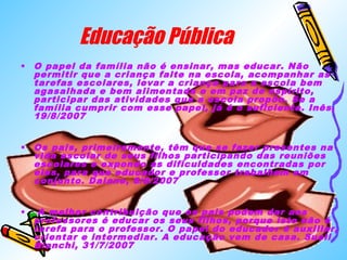 Educação Pública 
• O papel da família não é ensinar, mas educar. Não 
permitir que a criança falte na escola, acompanhar as 
tarefas escolares, levar a criança para a escola bem 
agasalhada e bem alimentada e em paz de espírito, 
participar das atividades que a escola propõe. Se a 
família cumprir com esse papel, já é o suficiente. Inês, 
19/8/2007 
• Os pais, primeiramente, têm que se fazer presentes na 
vida escolar de seus filhos participando das reuniões 
escolares e expondo as dificuldades encontradas por 
eles, para que educador e professor trabalhem em 
conjunto. Daiane, 8/8/2007 
• A melhor contribuição que os pais podem dar aos 
professores é educar os seus filhos, porque isto não é 
tarefa para o professor. O papel do educador é auxiliar, 
orientar e intermediar. A educação vem de casa. Sueli 
Bianchi, 31/7/2007 
 